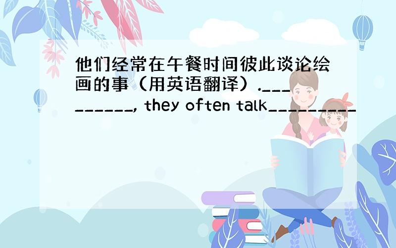 他们经常在午餐时间彼此谈论绘画的事（用英语翻译）._________, they often talk_________