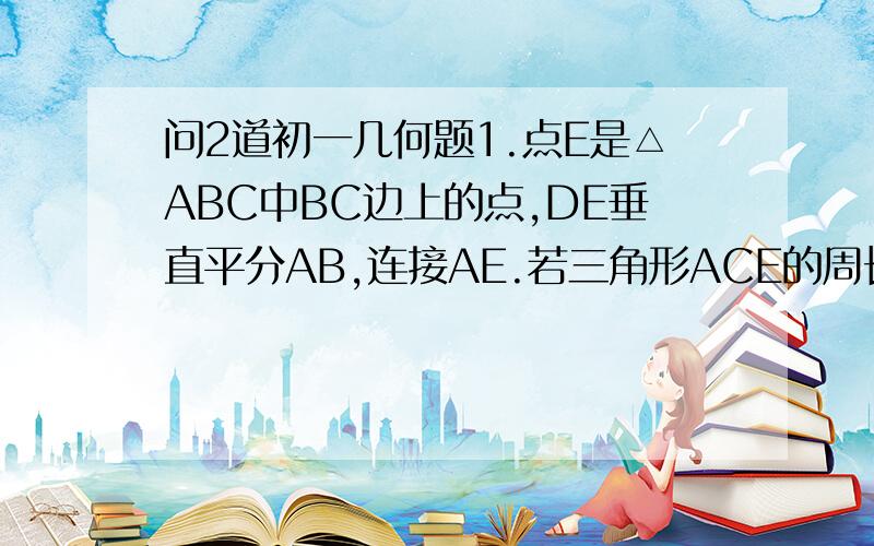 问2道初一几何题1.点E是△ABC中BC边上的点,DE垂直平分AB,连接AE.若三角形ACE的周长是8.5,AB=3,则