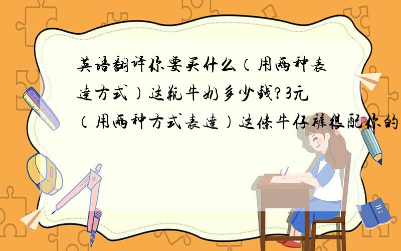 英语翻译你要买什么（用两种表达方式）这瓶牛奶多少钱?3元（用两种方式表达）这条牛仔裤很配你的运动鞋这双鞋子太贵了,能不能