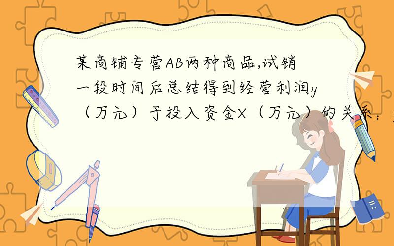 某商铺专营AB两种商品,试销一段时间后总结得到经营利润y（万元）于投入资金X（万元）的关系：y(A)=1/6x,y(B)