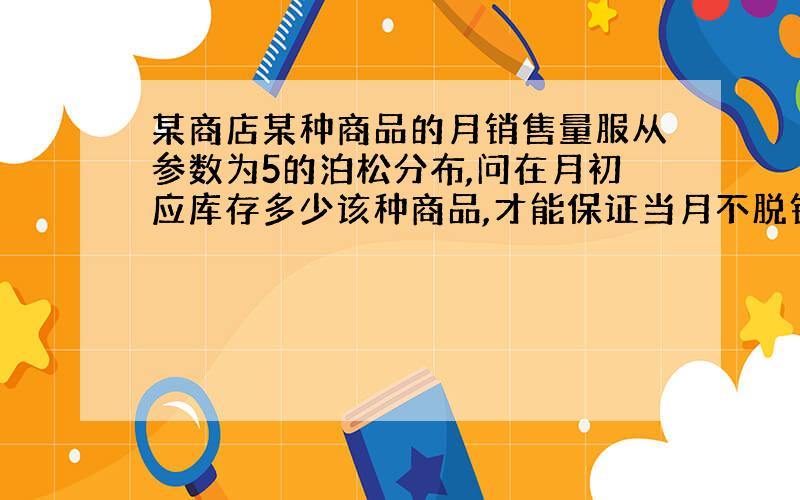 某商店某种商品的月销售量服从参数为5的泊松分布,问在月初应库存多少该种商品,才能保证当月不脱销的概率