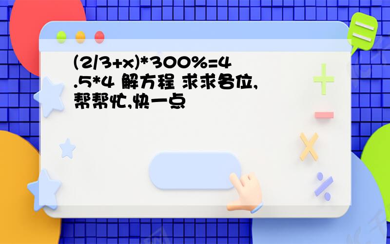 (2/3+x)*300%=4.5*4 解方程 求求各位,帮帮忙,快一点