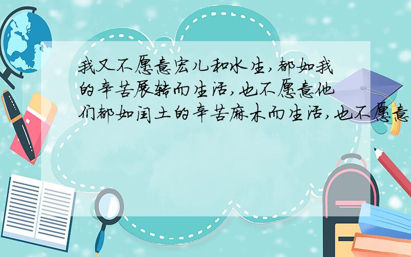 我又不愿意宏儿和水生,都如我的辛苦展转而生活,也不愿意他们都如闰土的辛苦麻木而生活,也不愿意都如别人的辛苦恣睢而生活.而