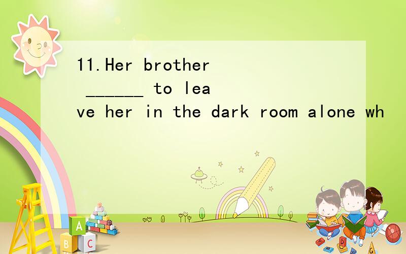 11.Her brother ______ to leave her in the dark room alone wh