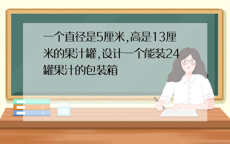 一个直径是5厘米,高是13厘米的果汁罐,设计一个能装24罐果汁的包装箱