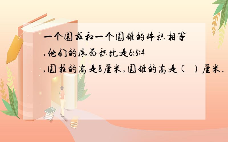 一个圆柱和一个圆锥的体积相等,他们的底面积比是6：5:4,圆柱的高是8厘米,圆锥的高是( ）厘米.