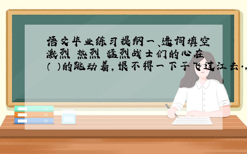 语文毕业练习提纲一、选词填空激烈 热烈 猛烈战士们的心在（ ）的跳动着,恨不得一下子飞过江去.在我军的（ ）攻击下,敌军