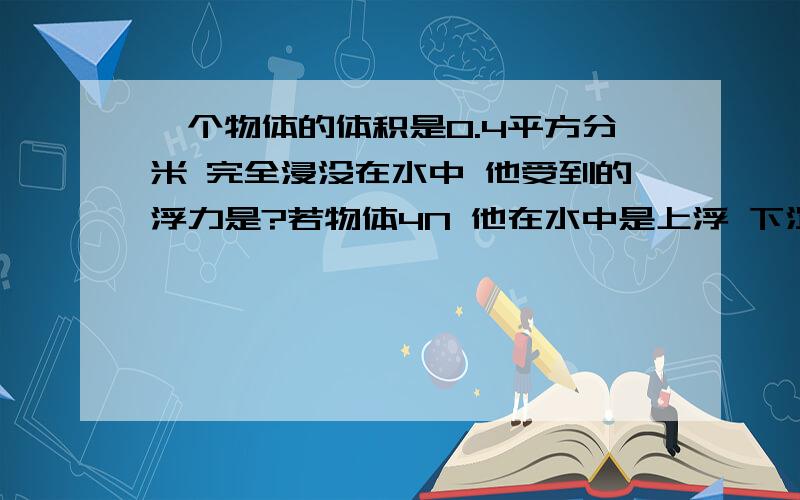 一个物体的体积是0.4平方分米 完全浸没在水中 他受到的浮力是?若物体4N 他在水中是上浮 下沉 悬浮(步骤)