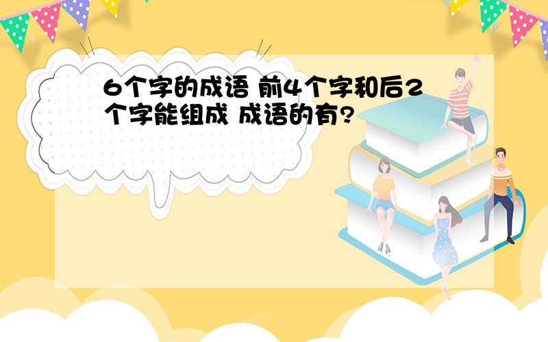 6个字的成语 前4个字和后2个字能组成 成语的有?