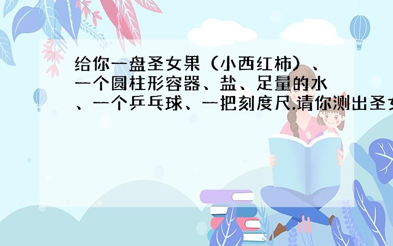 给你一盘圣女果（小西红柿）、一个圆柱形容器、盐、足量的水、一个乒乓球、一把刻度尺.请你测出圣女果的密度.要求：（所给器材