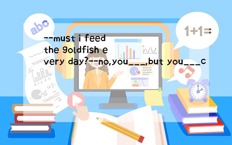 --must i feed the goldfish every day?--no,you___,but you___c