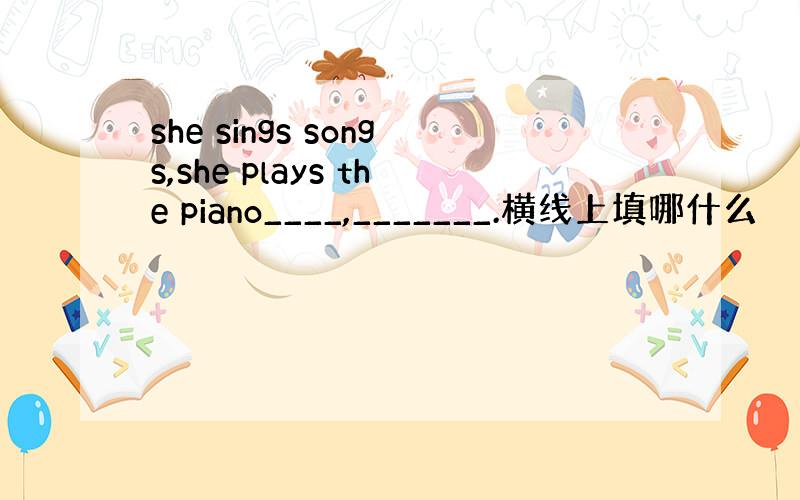 she sings songs,she plays the piano____,_______.横线上填哪什么