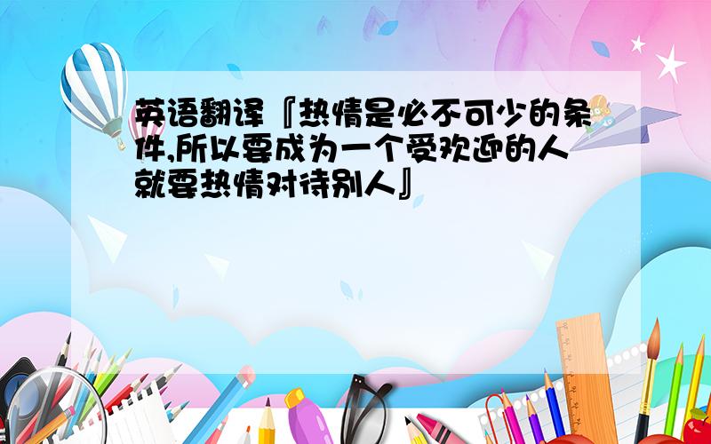 英语翻译『热情是必不可少的条件,所以要成为一个受欢迎的人就要热情对待别人』