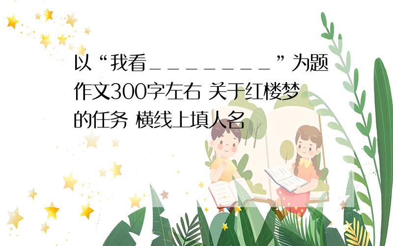 以“我看_______”为题作文300字左右 关于红楼梦的任务 横线上填人名