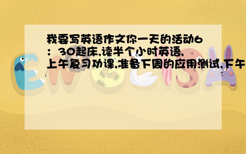 我要写英语作文你一天的活动6：30起床,读半个小时英语,上午复习功课,准备下周的应用测试,下午和同学们一起去公园照相；将