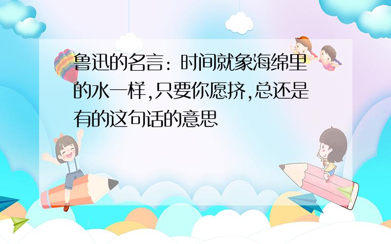 鲁迅的名言: 时间就象海绵里的水一样,只要你愿挤,总还是有的这句话的意思