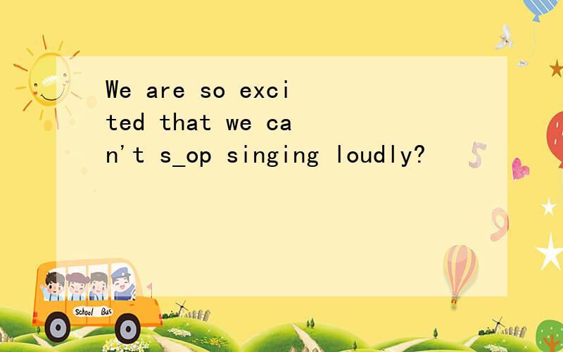 We are so excited that we can't s_op singing loudly?