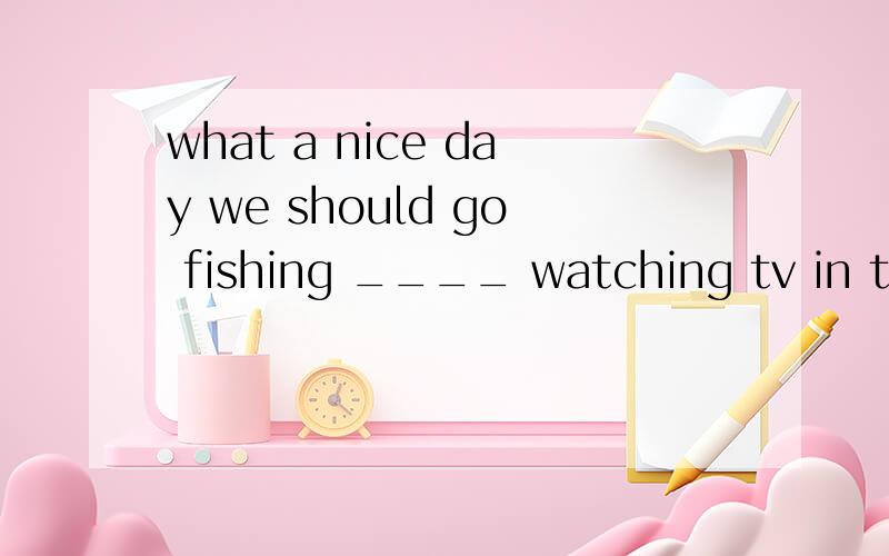 what a nice day we should go fishing ____ watching tv in the