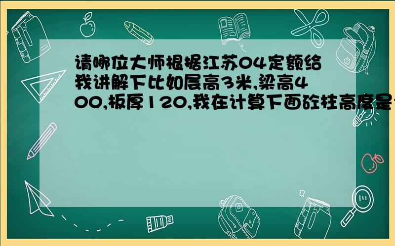 请哪位大师根据江苏04定额给我讲解下比如层高3米,梁高400,板厚120,我在计算下面砼柱高度是2600,梁算280,板