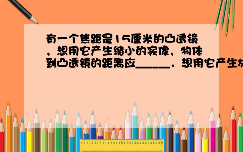 有一个焦距是15厘米的凸透镜，想用它产生缩小的实像，物体到凸透镜的距离应______．想用它产生放大的虚像，物体到凸透镜