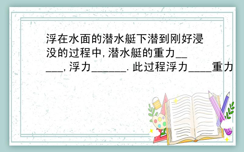 浮在水面的潜水艇下潜到刚好浸没的过程中,潜水艇的重力_____,浮力______.此过程浮力____重力