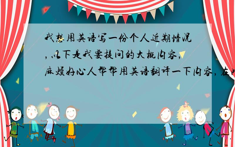 我想用英语写一份个人近期情况，以下是我要提问的大概内容，麻烦好心人帮帮用英语翻译一下内容，在此先谢