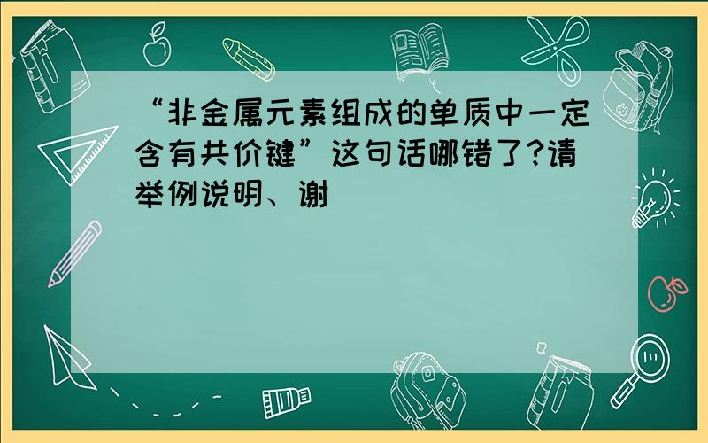 “非金属元素组成的单质中一定含有共价键”这句话哪错了?请举例说明、谢