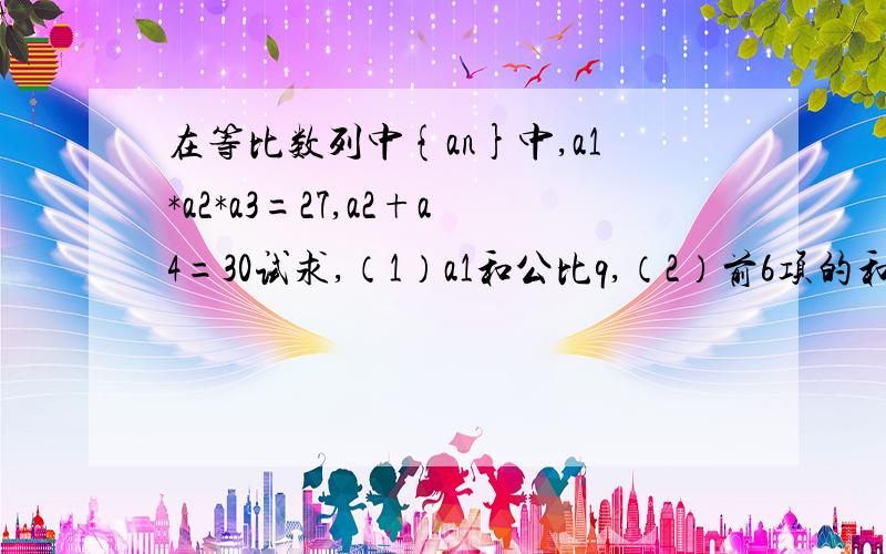 在等比数列中{an}中,a1*a2*a3=27,a2+a4=30试求,（1）a1和公比q,（2）前6项的和S6.