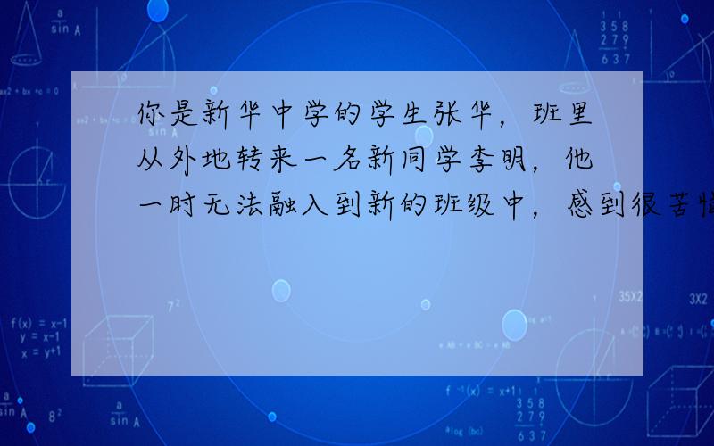 你是新华中学的学生张华，班里从外地转来一名新同学李明，他一时无法融入到新的班级中，感到很苦恼。