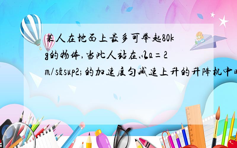 某人在地面上最多可举起80kg的物体,当此人站在以a=2m/s²的加速度匀减速上升的升降机中时,最多可举