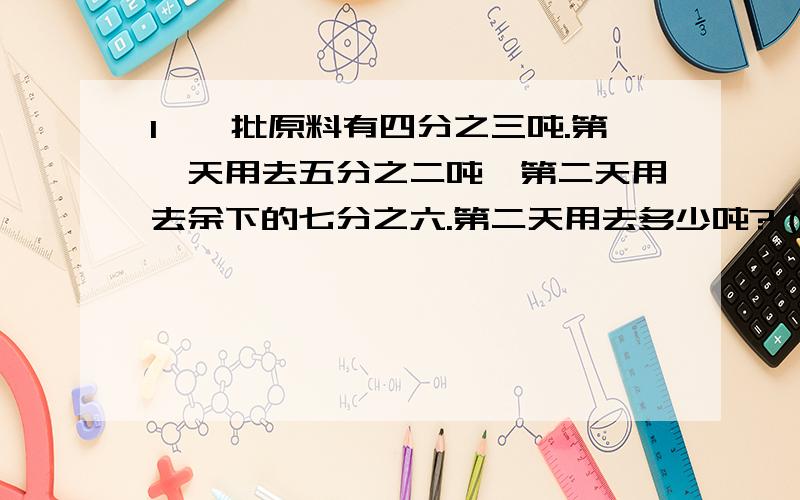 1、一批原料有四分之三吨.第一天用去五分之二吨,第二天用去余下的七分之六.第二天用去多少吨?（要用分数四则混合运算方法计