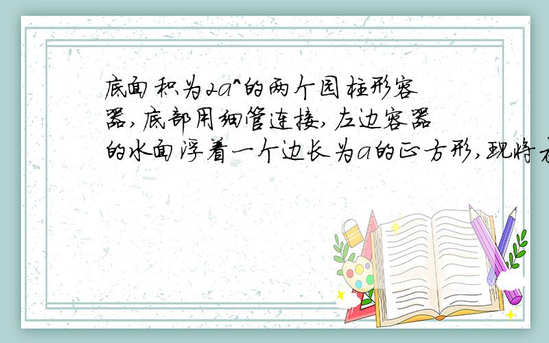 底面积为2a^的两个园柱形容器,底部用细管连接,左边容器的水面浮着一个边长为a的正方形,现将木块缓慢提出水面,则容器中水