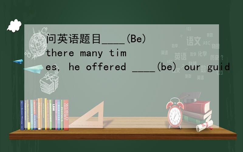 问英语题目____(Be) there many times, he offered ____(be) our guid