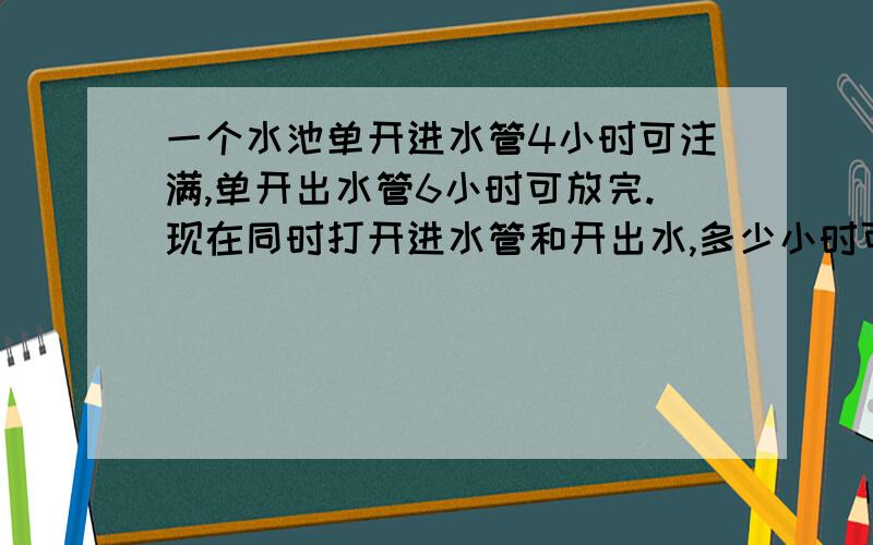 一个水池单开进水管4小时可注满,单开出水管6小时可放完.现在同时打开进水管和开出水,多少小时可将空池注满