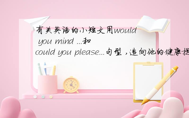 有关英语的小短文用would you mind ...和could you please...句型 ,造向他的健康提出建