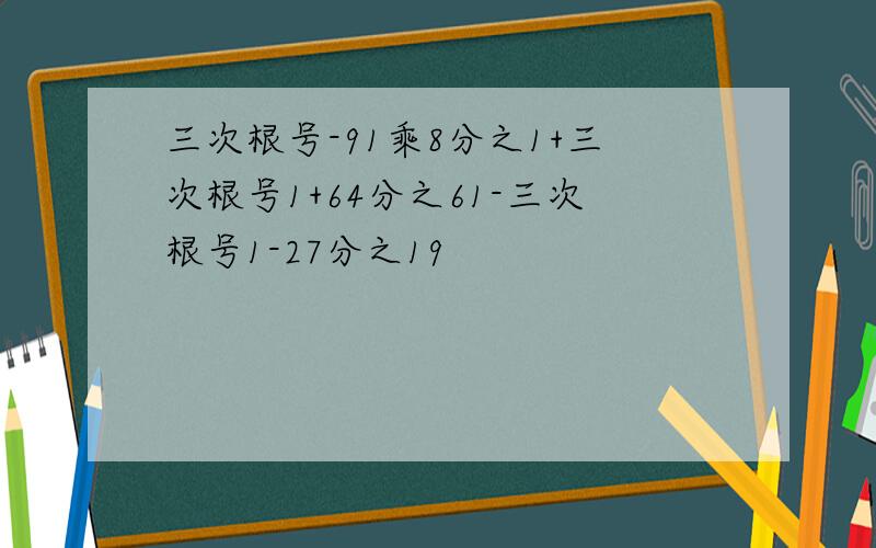 三次根号-91乘8分之1+三次根号1+64分之61-三次根号1-27分之19