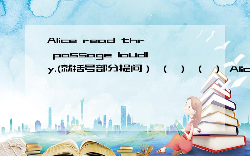 Alice read thr passage loudly.(就括号部分提问） （ ） （ ） Alice read t