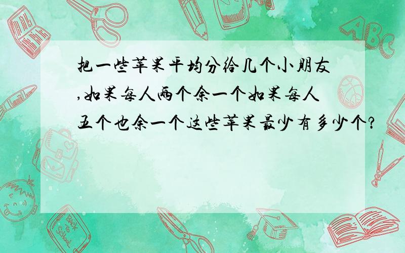 把一些苹果平均分给几个小朋友,如果每人两个余一个如果每人五个也余一个这些苹果最少有多少个?