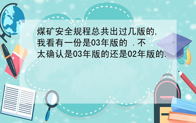 煤矿安全规程总共出过几版的,我看有一份是03年版的 .不太确认是03年版的还是02年版的.