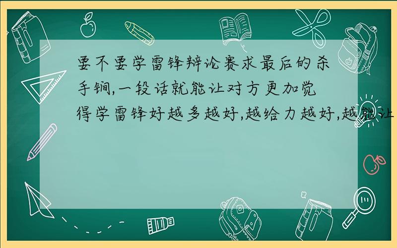 要不要学雷锋辩论赛求最后的杀手锏,一段话就能让对方更加觉得学雷锋好越多越好,越给力越好,越能让对手哑口无言越好