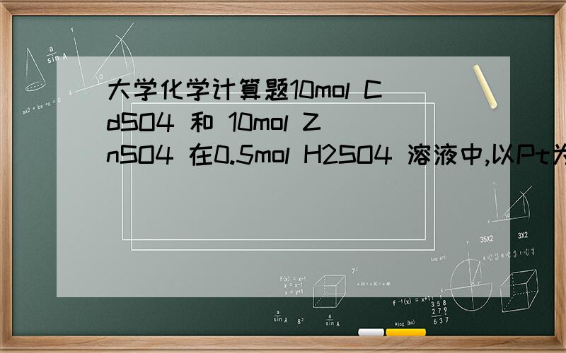 大学化学计算题10mol CdSO4 和 10mol ZnSO4 在0.5mol H2SO4 溶液中,以Pt为电极进行电