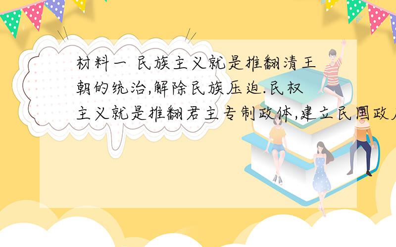 材料一 民族主义就是推翻清王朝的统治,解除民族压迫.民权主义就是推翻君主专制政体,建立民国政府；国民