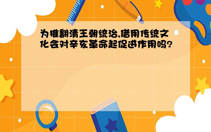 为推翻清王朝统治,借用传统文化会对辛亥革命起促进作用吗?