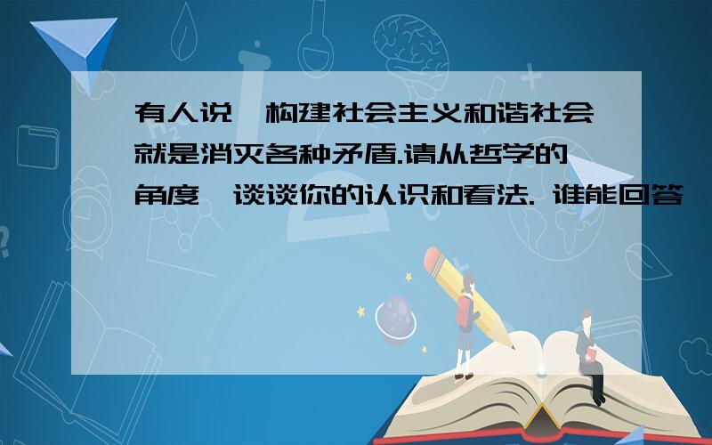 有人说,构建社会主义和谐社会就是消灭各种矛盾.请从哲学的角度,谈谈你的认识和看法. 谁能回答一下这个问