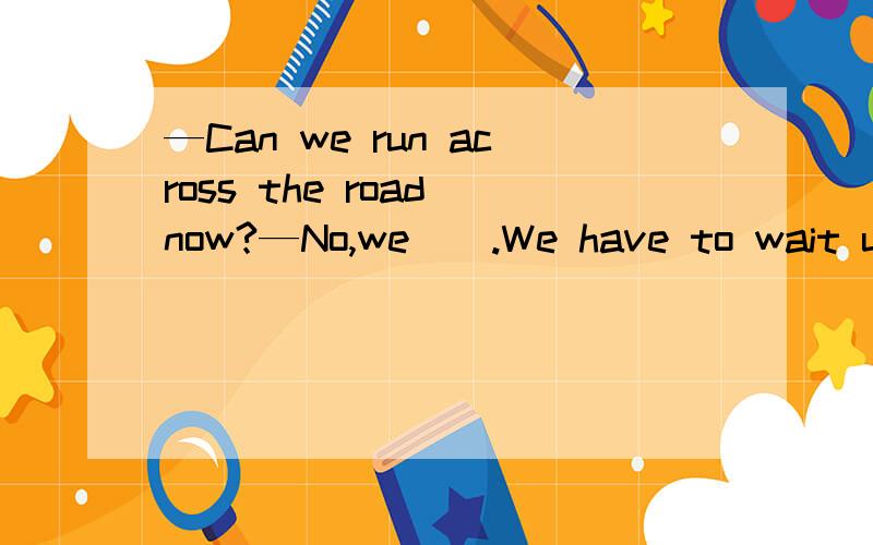 —Can we run across the road now?—No,we _ .We have to wait un