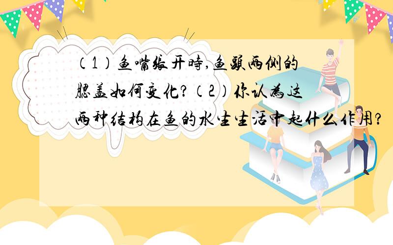 （1）鱼嘴张开时,鱼头两侧的腮盖如何变化?（2）你认为这两种结构在鱼的水生生活中起什么作用?