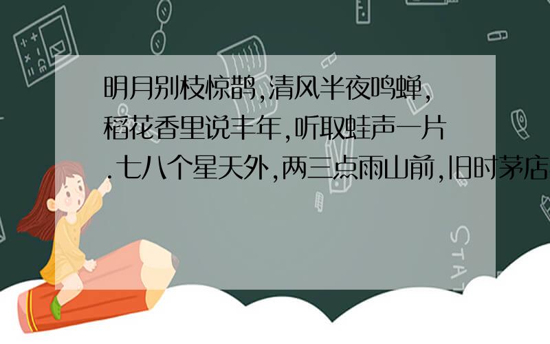 明月别枝惊鹊,清风半夜鸣蝉,稻花香里说丰年,听取蛙声一片.七八个星天外,两三点雨山前,旧时茅店社林边,路转溪头忽现.