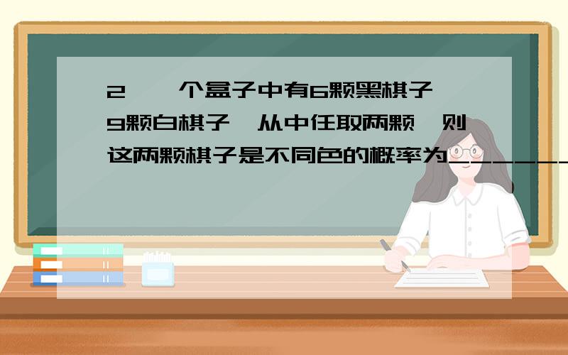 2、一个盒子中有6颗黑棋子、9颗白棋子,从中任取两颗,则这两颗棋子是不同色的概率为_________.