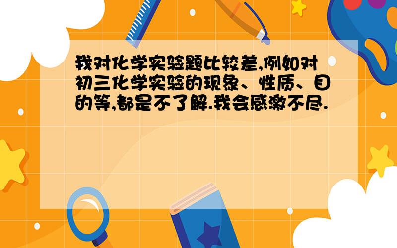 我对化学实验题比较差,例如对初三化学实验的现象、性质、目的等,都是不了解.我会感激不尽.