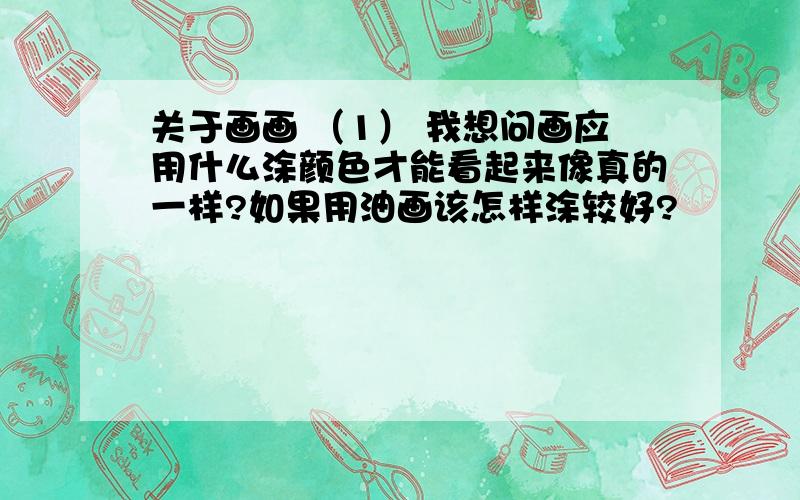 关于画画 （1） 我想问画应用什么涂颜色才能看起来像真的一样?如果用油画该怎样涂较好?